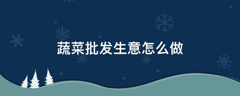 蔬菜批发生意怎么做 蔬菜批发生意怎么做利润是多少