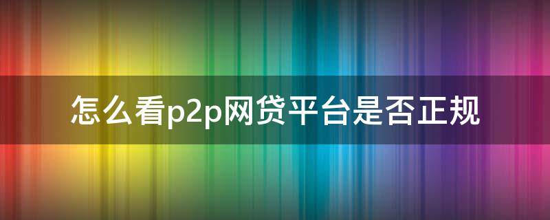 怎么看p2p网贷平台是否正规 怎么看p2p网贷平台是否正规的