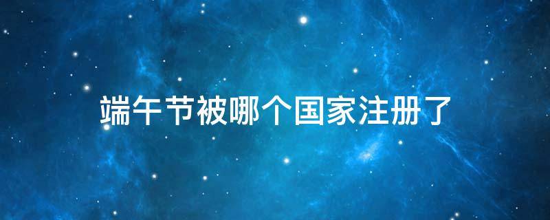 端午节被哪个国家注册了（端午节在哪个国家）