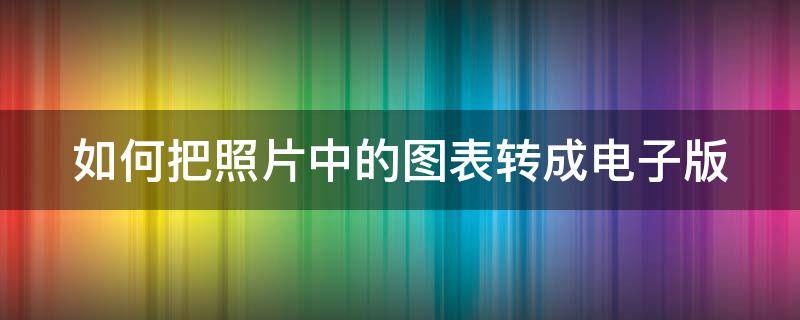 如何把照片中的图表转成电子版 如何把照片中的图表转成电子版文档