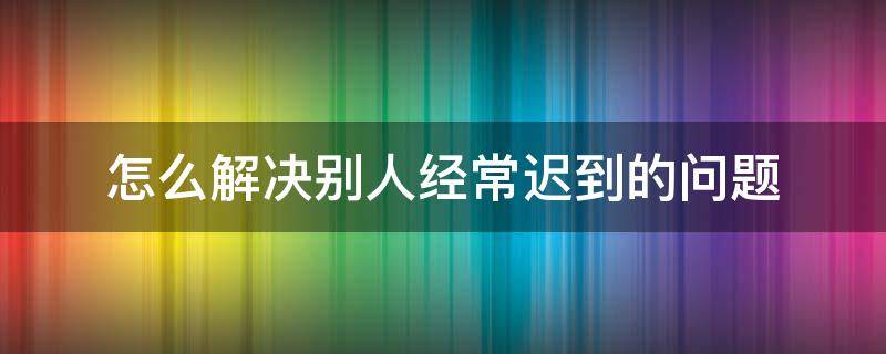 怎么解决别人经常迟到的问题 别人老是迟到怎么办