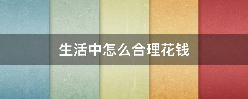 生活中怎么合理花钱（如何合理花钱具体方法）