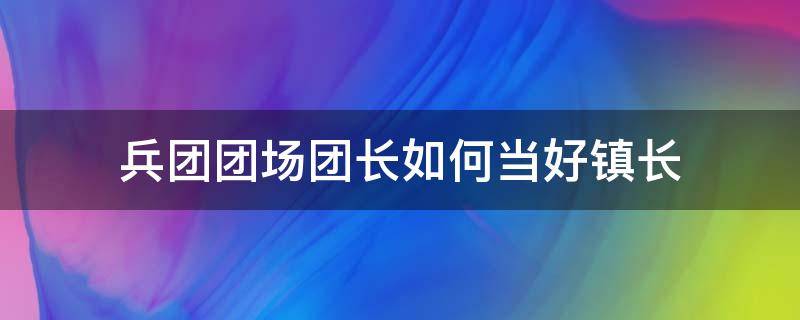 兵团团场团长如何当好镇长 兵团团场的团长是什么级别