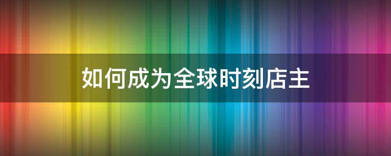 如何成为全球时刻店主（全球时刻怎么赚钱）