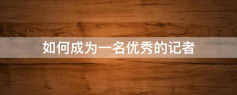 如何成为一名优秀的记者 如何成为一名优秀的记者并举例说明