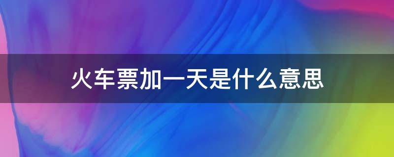 火车票加一天是什么意思（火车票加一天是什么时候上车）