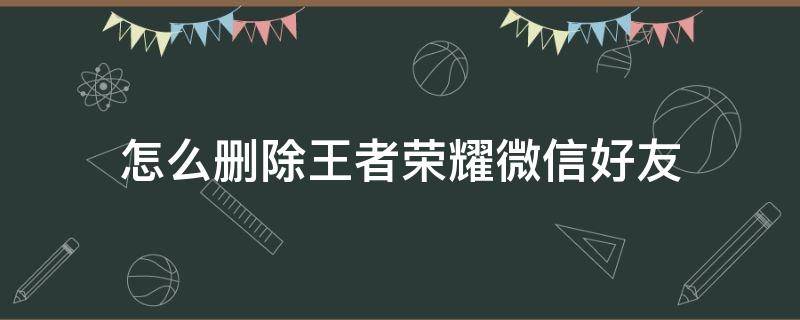 怎么删除王者荣耀微信好友 怎么删除王者荣耀微信好友但微信不删的