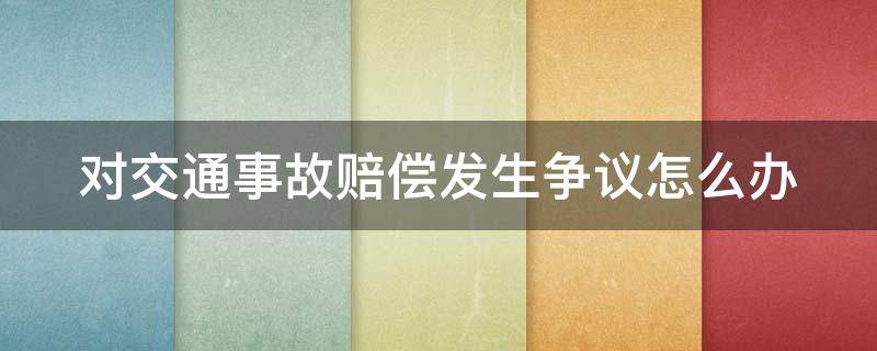 对交通事故赔偿发生争议怎么办 对交通赔偿有争议