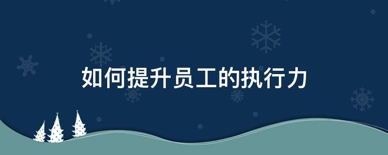 如何提升员工的执行力 如何提升员工的执行力和品质意识