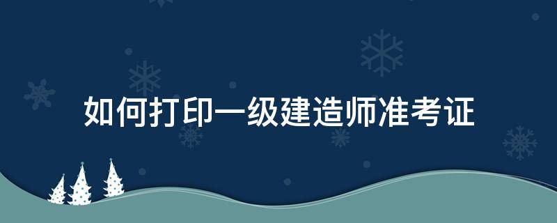 如何打印一级建造师准考证（一级建造师怎么打印准考证）