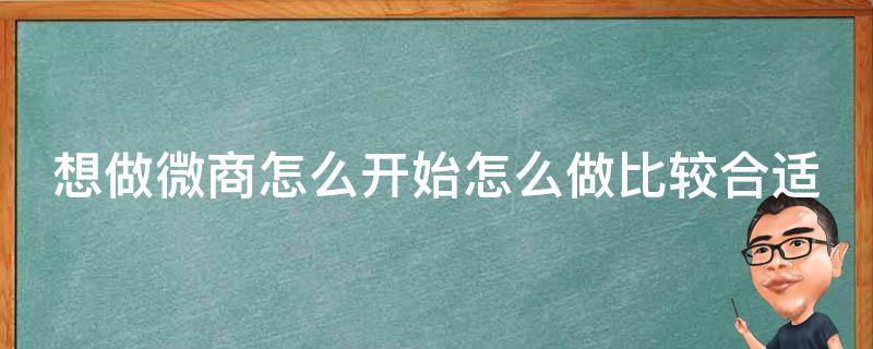 想做微商怎么开始怎么做比较合适（我想做微商该怎么起步）