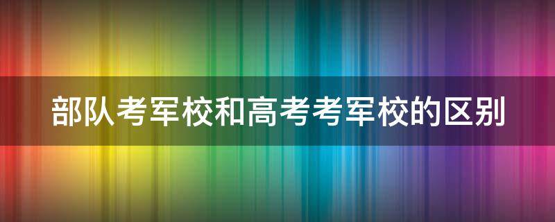 部队考军校和高考考军校的区别（部队考军校和高考考军校的区别在哪）