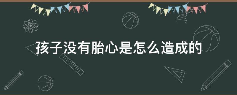 孩子没有胎心是怎么造成的（孩子没有胎心怎么处理）