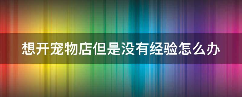 想开宠物店但是没有经验怎么办（无经验开宠物店）