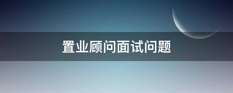 置业顾问面试问题（置业顾问面试问题及答案）