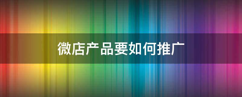 微店产品要如何推广 微店如何推广才有销量