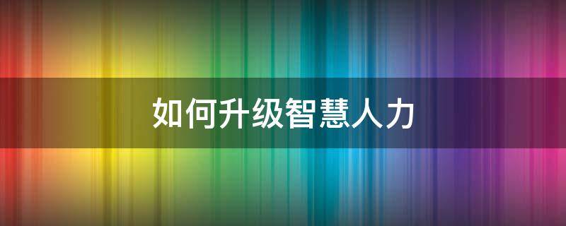 如何升级智慧人力（智慧人社升级）