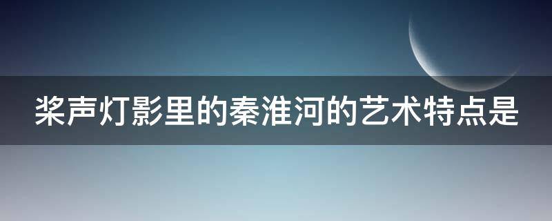 桨声灯影里的秦淮河的艺术特点是 桨声灯影里的秦淮河写了哪些景,抒了哪些情,说了哪些理