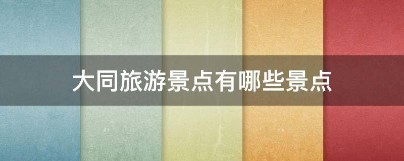 大同旅游景点有哪些景点（大同旅游景点有哪些景点推荐星期天免费）