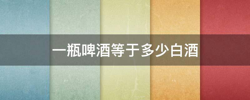 一瓶啤酒等于多少白酒（一瓶啤酒等于多少白酒的量）
