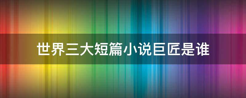 世界三大短篇小说巨匠是谁 世界三大短篇小说巨匠是谁?分别是哪一国人?