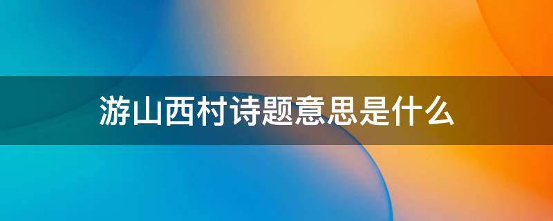 游山西村诗题意思是什么 游山西村古诗题目意思
