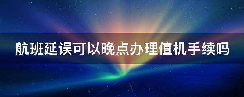 航班延误可以晚点办理值机手续吗 航班延误 可以晚点去机场吗