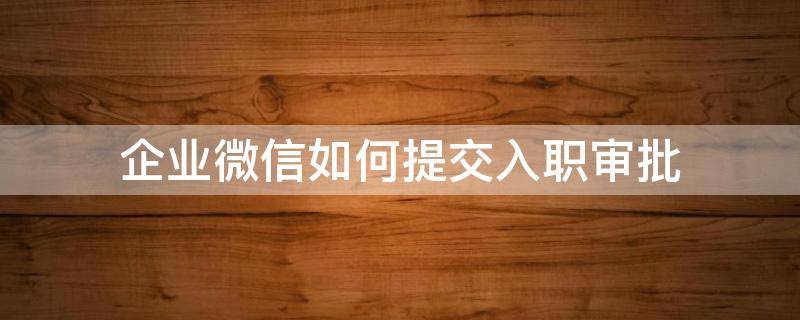 企业微信如何提交入职审批（企业微信怎么办入职）