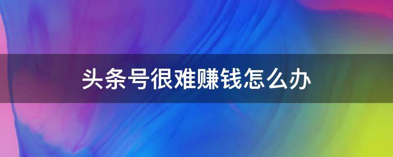 头条号很难赚钱怎么办（头条号很难赚钱怎么办呀）