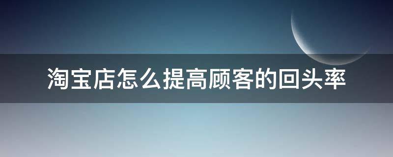 淘宝店怎么提高顾客的回头率（淘宝店怎么提高顾客的回头率的方法）