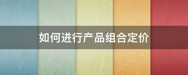 如何进行产品组合定价 如何进行产品组合定价策略