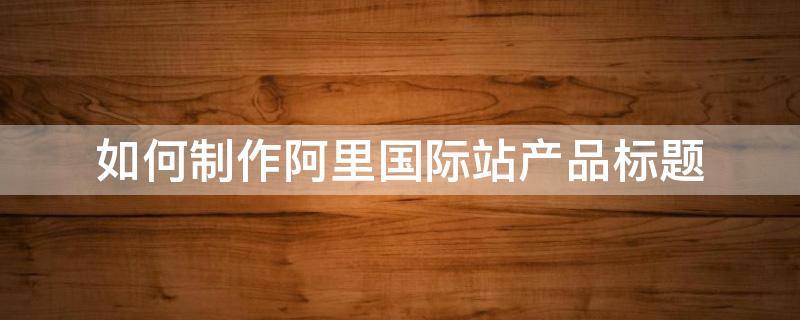 如何制作阿里国际站产品标题（如何制作阿里国际站产品标题）