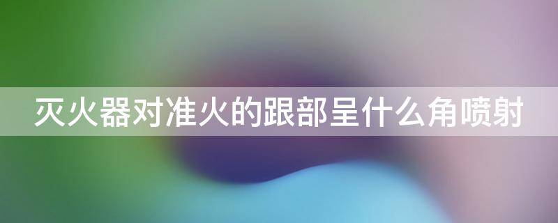 灭火器对准火的跟部呈什么角喷射 灭火器对准火苗的什么部