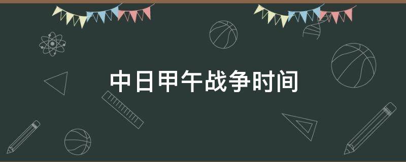 中日甲午战争时间（中日甲午战争时间是哪一年哪一月）