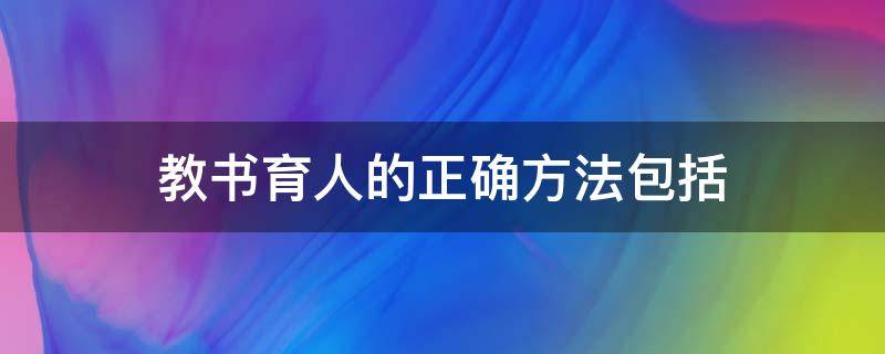 教书育人的正确方法包括 教书育人的正确方法包括哪几方面