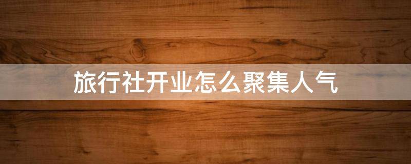 旅行社开业怎么聚集人气 旅行社开业搞什么活动