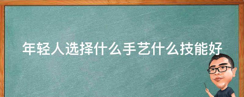 年轻人选择什么手艺什么技能好 年轻人学什么手艺有发展前景