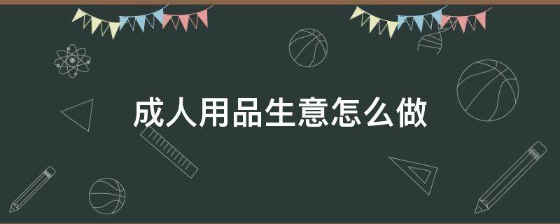 成人用品生意怎么做 成人用品生意怎么做赚钱