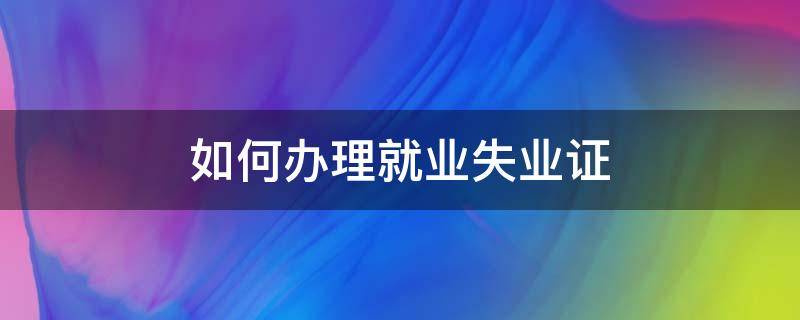 如何办理就业失业证 怎么办就业失业证