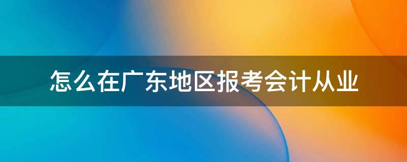 怎么在广东地区报考会计从业 怎么在广东地区报考会计从业资格证书