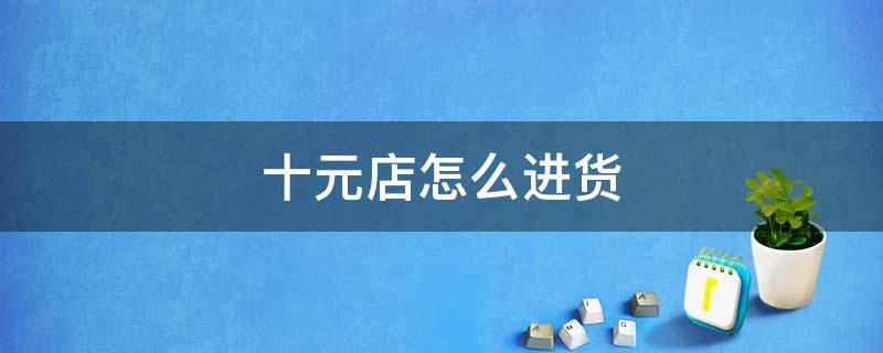 十元店怎么进货（十元店怎么进货渠道）