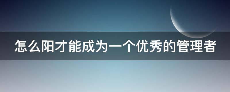 怎么阳才能成为一个优秀的管理者 怎么样才能成为一个优秀的管理者
