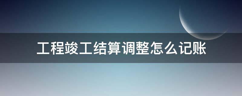 工程竣工结算调整怎么记账（编制竣工结算的具体增减内容有哪几个方面?）