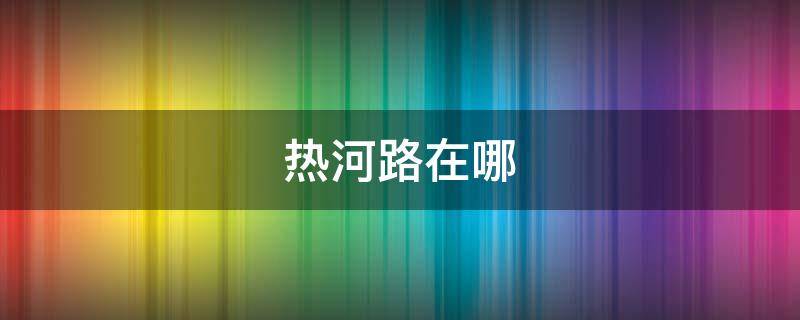 热河路在哪（热河路附近有什么好玩的）