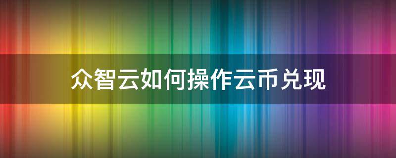 众智云如何操作云币兑现（众智云如何操作云币兑现业务）