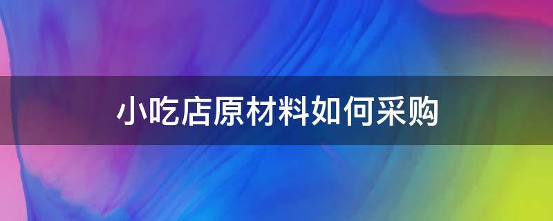 小吃店原材料如何采购（小吃店原材料如何采购的）