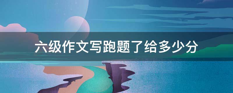 六级作文写跑题了给多少分（六级作文写跑题了给多少分及格）