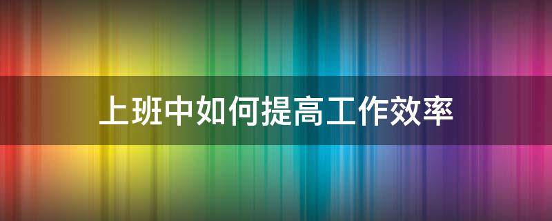 上班中如何提高工作效率（在工作上怎么才能提高效率）