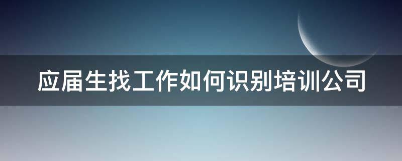 应届生找工作如何识别培训公司（应届毕业生去培训机构培训）