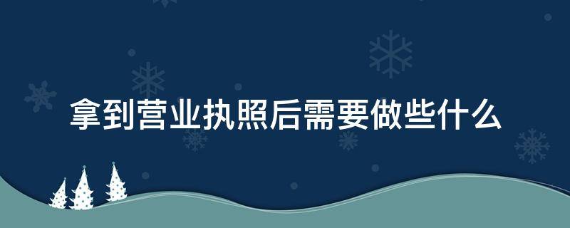 拿到营业执照后需要做些什么（拿到营业执照后需要做些什么准备）